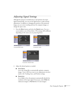 Page 57Fine-Tuning the Projector57
Adjusting Signal Settings
Although the projector normally detects and optimizes the input 
signal automatically, you can use the Signal menu to make manual 
adjustments. In addition to changing the position of the projected 
image, you can correct tracking and sync for computer images, or 
change the aspect ratio. 
1. Press the 
Menu button and select the Signal menu. You see a 
screen similar to one of those below. (The settings will be different 
depending on the source you...