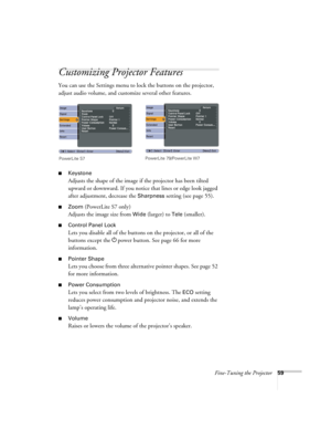 Page 59Fine-Tuning the Projector59
Customizing Projector Features
You can use the Settings menu to lock the buttons on the projector, 
adjust audio volume, and customize several other features.
■Keystone 
Adjusts the shape of the image if the projector has been tilted 
upward or downward. If you notice that lines or edge look jagged 
after adjustment, decrease the 
Sharpness setting (see page 55).
■Zoom (PowerLite S7 only)
Adjusts the image size from 
Wide (larger) to Tele (smaller).
■Control Panel Lock
Lets...