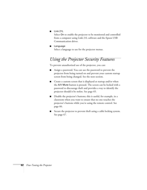 Page 6262Fine-Tuning the Projector
■Link 21L
Select On to enable the projector to be monitored and controlled 
from a computer using Link 21L software and the Epson USB 
Communication driver.
■Language 
Select a language to use for the projector menus.
Using the Projector Security Features
To prevent unauthorized use of the projector, you can:
■Assign a password. You can use the password to prevent the 
projector from being turned on and prevent your custom startup 
screen from being changed. See the next...