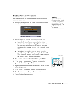 Page 63Fine-Tuning the Projector63
Enabling Password Protection
The default setting for the password is 0000. Follow these steps to 
create a new password:
1. Press the 
Freeze button on the remote control for five to seven 
seconds. You see this screen:
2. Select the type(s) of password protection you want to use:
■Power On Protect: Prevents unauthorized use of the 
projector. After the projector is plugged in and turned on, 
you must enter a password to use the projector. Select 
On, 
press 
Enter, then press...