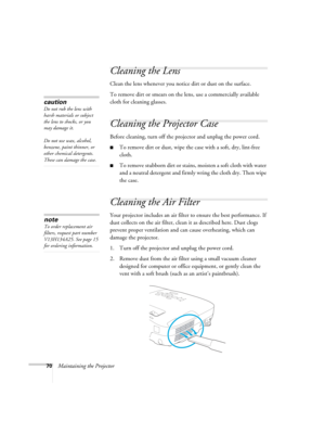 Page 7070Maintaining the Projector
Cleaning the Lens
Clean the lens whenever you notice dirt or dust on the surface.
To remove dirt or smears on the lens, use a commercially available 
cloth for cleaning glasses.
Cleaning the Projector Case
Before cleaning, turn off the projector and unplug the power cord.
■To remove dirt or dust, wipe the case with a soft, dry, lint-free 
cloth.
■To remove stubborn dirt or stains, moisten a soft cloth with water 
and a neutral detergent and firmly wring the cloth dry. Then...