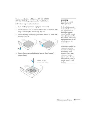 Page 73Maintaining the Projector73
Contact your dealer or call Epson at 800-GO-EPSON 
(800-463-7766). Request part number V13H010L54.
Follow these steps to replace the lamp:
1. Turn off the projector and unplug the power cord.
2. Let the projector cool for at least an hour (if it has been on). The 
lamp is extremely hot immediately after use. 
3. Loosen the lamp cover screw (you cannot remove it). Then slide 
the lamp cover off.
4. Loosen the two screws holding the lamp in place (you can’t 
remove...