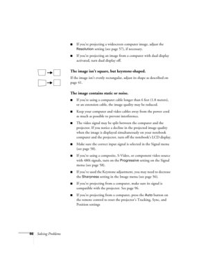 Page 8686Solving Problems
■If you’re projecting a widescreen computer image, adjust the 
Resolution setting (see page 57), if necessary.
■If you’re projecting an image from a computer with dual display 
activated, turn dual display off.
The image isn’t square, but keystone-shaped.
If the image isn’t evenly rectangular, adjust its shape as described on 
page 41.
The image contains static or noise.
■If you’re using a computer cable longer than 6 feet (1.8 meters), 
or an extension cable, the image quality may be...