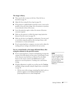 Page 87Solving Problems87
The image is blurry.
■There may be dirt or smears on the lens. Clean the lens as 
described on page 70.
■Adjust the focus using the focus ring (see page 43).
■If the projector is angled sharply toward the screen, it may not be 
possible to focus the entire image. Move the projector to position 
it more directly in front of the screen.
■Lower the projection angle to reduce the amount of keystone 
correction required.
■Make sure the projector is within the proper range (projection...