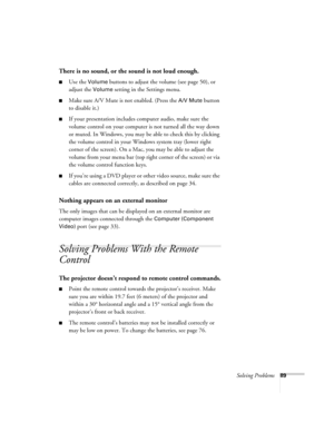 Page 89Solving Problems89
There is no sound, or the sound is not loud enough.
■Use the Volume buttons to adjust the volume (see page 50), or 
adjust the 
Volume setting in the Settings menu.
■Make sure A/V Mute is not enabled. (Press the A/V Mute button 
to disable it.) 
■If your presentation includes computer audio, make sure the 
volume control on your computer is not turned all the way down 
or muted. In Windows, you may be able to check this by clicking 
the volume control in your Windows system tray (lower...