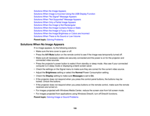 Page 106

Solutions
WhenNoImage Appears
 Solutions
WhenImage isIncorrect UsingtheUSB Display Function
 Solutions
WhenNo Signal Message Appears
 Solutions
WhenNot Supported Message Appears
 Solutions
WhenOnlyaPartial ImageAppears
 Solutions
WhentheImage isNot Rectangular
 Solutions
WhentheImage Contains NoiseorStatic
 Solutions
WhentheImage isFuzzy orBlurry
 Solutions
WhentheImage Brightness orColors areIncorrect
 Solutions
WhenThereisNo Sound orLow Volume
 Parent
topic:Solving Problems
 Solutions
WhenNoImage...