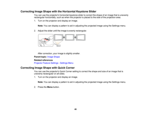 Page 46

Correcting
ImageShape withtheHorizontal KeystoneSlider
 You
canusetheprojectors horizontalkeystoneslidertocorrect theshape ofan image thatisunevenly
 rectangular
horizontally, suchaswhen theprojector isplaced tothe side ofthe projection area.
 1.
Turn onthe projector anddisplay animage.
 Note:
Youcandisplay apattern toaid inadjusting theprojected imageusingtheSettings menu.
 2.
Adjust theslider untiltheimage isevenly rectangular.
 After
correction, yourimage isslightly smaller.
 Parent
topic:Image...