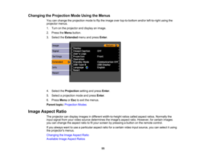 Page 55

Changing
theProjection ModeUsing theMenus
 You
canchange theprojection modetoflip the image overtop-to-bottom and/orleft-to-right usingthe
 projector
menus.
 1.
Turn onthe projector anddisplay animage.
 2.
Press theMenu button.
 3.
Select theExtended menuandpress Enter.
 4.
Select theProjection settingandpress Enter.
 5.
Select aprojection modeandpress Enter.
 6.
Press Menu orEsc toexit themenus.
 Parent
topic:Projection Modes
 Image
Aspect Ratio
 The
projector candisplay images indifferent...