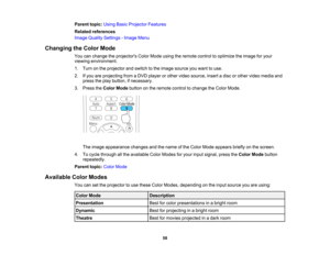 Page 58

Parent
topic:UsingBasicProjector Features
 Related
references
 Image
Quality Settings -Image Menu
 Changing
theColor Mode
 You
canchange theprojectors ColorMode usingtheremote controltooptimize theimage foryour
 viewing
environment.
 1.
Turn onthe projector andswitch tothe image source youwant touse.
 2.
Ifyou areprojecting fromaDVD player orother video source, insertadisc orother video media and
 press
theplay button, ifnecessary.
 3.
Press theColor Mode button onthe remote controltochange theColor...