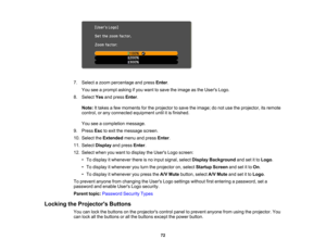 Page 72

7.
Select azoom percentage andpress Enter.
 You
seeaprompt askingifyou want tosave theimage asthe Users Logo.
 8.
Select Yesandpress Enter.
 Note:
Ittakes afew moments forthe projector tosave theimage; donot use theprojector, itsremote
 control,
orany connected equipment untilitis finished.
 You
seeacompletion message.
 9.
Press Esctoexit themessage screen.
 10.
Select theExtended menuandpress Enter.
 11.
Select Display andpress Enter.
 12.
Select whenyouwant todisplay theUsers Logoscreen:
 •
To...