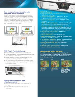 Page 3EX3212 Features
•	 Rich,	true-to-life	color	and	reliable	performance	— 
3LCD, 3-chip technology
•	
Amazing 	 color 	 brightness 	 — 	 2800 	 lumens 	 of 	 color 	
brightness

	 and 	 2800 	 lumens 	 of 	 white 	 brightness 	
1
•	 Impressive	image	quality	—	native	SVGA	(800	x	600)	
r
esolution
•	 USB
	 Plug 	 ‘n 	 Play 	 instant 	 setup 	 — instantly projects audio 
and
	 video 	 from 	 a 	 PC 	 or 	 Mac 	 via 	 a 	 USB 	 connection
•	 Horizontal
	 and 	 vertical 	 image 	 correction 	 — projects...