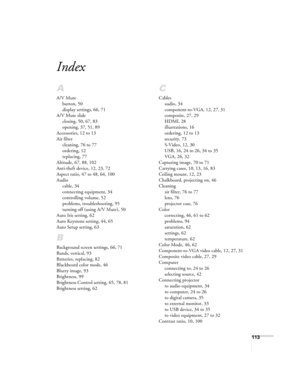 Page 113113
Index
A
A/V Mute
button, 50
display settings, 66, 71
A/V Mute slide
closing, 50, 67, 83
opening, 37, 51, 89
Accessories, 12 to 13
Air filter
cleaning, 76 to 77
ordering, 12
replacing, 77
Altitude, 67, 88, 102
Anti-theft device, 12, 23, 72
Aspect ratio, 47 to 48, 64, 100
Audio
cable, 34
connecting equipment, 34
controlling volume, 52
problems, troubleshooting, 95
turning off (using A/V Mute), 50
Auto Iris setting, 62
Auto Keystone setting, 44, 65
Auto Setup setting, 63
B
Background screen settings,...