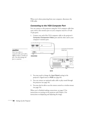 Page 2626Setting Up the ProjectorWhen you’re done projecting from your computer, disconnect the 
USB cable.
Connecting to the VGA Computer Port
You can connect to the projector using the VGA computer cable that 
came with it (the monitor port on your computer must be a D-sub 
15-pin port). 
1. Connect one end of the VGA computer cable to the projector’s 
Computer (Component Video) port and the other end to your 
computer’s monitor port.
 
2. You may need to change the Input Signal setting in the 
projector’s...