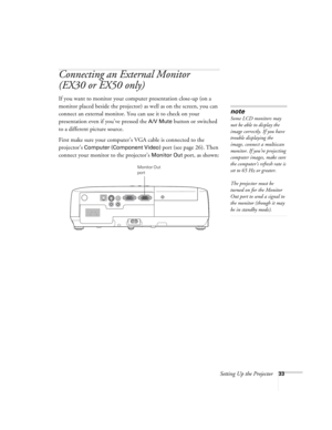 Page 33Setting Up the Projector33
Connecting an External Monitor
(EX30 or EX50 only)
If you want to monitor your computer presentation close-up (on a 
monitor placed beside the projector) as well as on the screen, you can 
connect an external monitor. You can use it to check on your 
presentation even if you’ve pressed the 
A/V Mute button or switched 
to a different picture source. 
First make sure your computer’s VGA cable is connected to the 
projector’s 
Computer (Component Video) port (see page 26). Then...