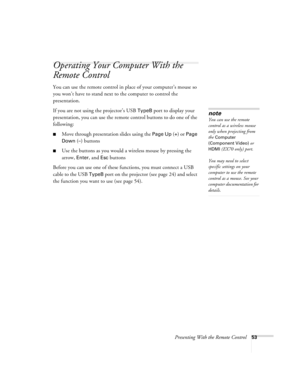 Page 53Presenting With the Remote Control53
Operating Your Computer With the 
Remote Control
You can use the remote control in place of your computer’s mouse so 
you won’t have to stand next to the computer to control the 
presentation.
If you are not using the projector’s USB 
TypeB port to display your 
presentation, you can use the remote control buttons to do one of the 
following:
■Move through presentation slides using the Page Up (+) or Page 
Down
 (–) buttons
■Use the buttons as you would a wireless...