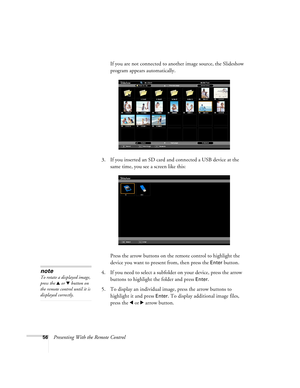 Page 5656Presenting With the Remote ControlIf you are not connected to another image source, the Slideshow 
program appears automatically.
3. If you inserted an SD card and connected a USB device at the 
same time, you see a screen like this:
Press the arrow buttons on the remote control to highlight the 
device you want to present from, then press the 
Enter button.
4. If you need to select a subfolder on your device, press the arrow 
buttons to highlight the folder and press 
Enter. 
5. To display an...