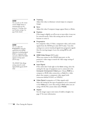 Page 6464Fine-Tuning the Projector
■Tracking
Adjust this value to eliminate vertical stripes in computer 
images.
■Sync
Adjust this value if computer images appear blurry or flicker.
■Position
If the image is slightly cut off on one or more sides, it may not 
be centered exactly. Select this setting and use the arrow 
buttons to center it.
■Progressive
For composite video, S-Video, component video, and certain 
signals from the HDMI port only (EX70 only). Turn this 
setting on to convert interlaced signals into...