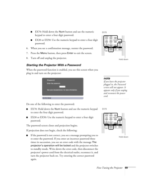 Page 69Fine-Tuning the Projector69
■EX70: Hold down the Num button and use the numeric 
keypad to enter a four digit password.
■EX30 or EX50: Use the numeric keypad to enter a four digit 
password.
6. When you see a confirmation message, reenter the password.
7. Press the 
Menu button, then press Enter to exit the screen.
8. Turn off and unplug the projector.
Starting the Projector With a Password
When the password function is enabled, you see this screen when you 
plug in and turn on the projector:
Do one of...