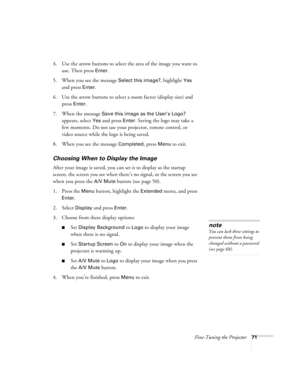 Page 71Fine-Tuning the Projector71
4. Use the arrow buttons to select the area of the image you want to 
use. Then press 
Enter.
5. When you see the message 
Select this image?, highlight Yes 
and press 
Enter. 
6. Use the arrow buttons to select a zoom factor (display size) and 
press 
Enter.
7. When the message 
Save this image as the User’s Logo? 
appears, select 
Yes and press Enter. Saving the logo may take a 
few moments. Do not use your projector, remote control, or 
video source while the logo is being...