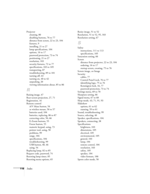 Page 118118Index
Projector
cleaning, 80
disabling buttons, 76 to 77
distance from screen, 22 to 23, 104
features, 9
installing, 21 to 27
lamp specifications, 104
options, 16 to 17
password protection, 73 to 74
positioning, 21 to 27
resolution, 103
security features, 72 to 77
specifications, 103 to 105
transporting, 87
troubleshooting, 89 to 101
turning off, 43
turning on, 40 to 42
unpacking, 20
viewing information about, 85 to 86
R
Raising image, 47
Rear-screen projection, 27, 71
Registration, 16
Remote control...