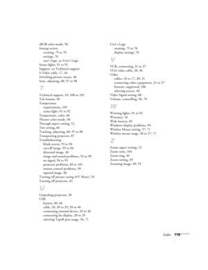 Page 119Index119 sRGB color mode, 50
Startup screen
creating, 75 to 76
settings, 76
user’s logo, see User’s Logo
Status lights, 91 to 92
Support, see Technical support
S-Video cable, 17, 34
Switching picture source, 46
Sync, adjusting, 68, 97 to 98
T
Technical support, 10, 100 to 101
Tele button, 49
Temperature
requirements, 105
status light, 91 to 92
Temperature, color, 66
Theatre color mode, 50
Through aspect setting, 52
Tint setting, 66
Tracking, adjusting, 68, 97 to 98
Transporting projector, 87...