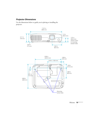 Page 15Welcome15
Projector Dimensions
Use the dimensions below to guide you in placing or installing the 
projector.
3.11 in. 
(79 mm)
3.03 in. 
(77 mm) 11.61 in. 
(295 mm)
3.62 in. 
(92 mm)1.57 in. 
(39.8 mm); 
center of lens 
to mounting 
bracket holes
3.66 in. 
(93 mm)
8.98 in. 
(228 mm)9.59 in. 
(243.5 mm)
0.51 in. 
(13 mm)
1.5 in. 
(38.3 mm)
 5.04 in. (128 mm)
1.48 in. 
(37.5 mm) 0.98 in. 
(25 mm)
Mounting 
screw holes 