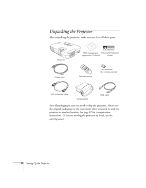 Page 2020Setting Up the Projector
Unpacking the Projector
After unpacking the projector, make sure you have all these parts: 
Save all packaging in case you need to ship the projector. Always use 
the original packaging (or the equivalent) when you need to send the 
projector to another location. See page 87 for transportation 
instructions. (If you are moving the projector by hand, use the 
carrying case.) 
Projector
Remote controlPDF manuals and 
registration CD-ROM
Power cord
VGA computer cable
Password...