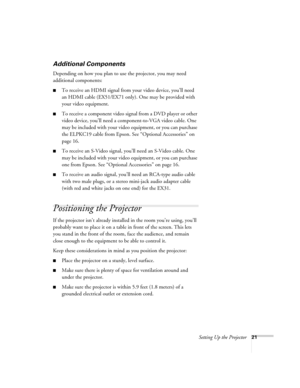 Page 21Setting Up the Projector21
Additional Components
Depending on how you plan to use the projector, you may need 
additional components:
■To receive an HDMI signal from your video device, you’ll need 
an HDMI cable (EX51/EX71 only). One may be provided with 
your video equipment.
■To receive a component video signal from a DVD player or other 
video device, you’ll need a component-to-VGA video cable. One 
may be included with your video equipment, or you can purchase 
the ELPKC19 cable from Epson. See...
