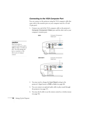 Page 3030Setting Up the Projector
Connecting to the VGA Computer Port
You can connect to the projector using the VGA computer cable that 
came with it (the monitor port on your computer must be a D-sub 
15-pin port). 
1. Connect one end of the VGA computer cable to the projector’s 
Computer (Component Video) port and the other end to your 
computer’s monitor port.
2. You may need to change the 
Input Signal setting in the 
projector’s Signal menu to 
RGBor Auto (see page 68).
3. You can connect an optional...