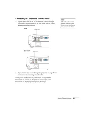 Page 33Setting Up the Projector33
Connecting a Composite Video Source
1. If your video cable has an RCA connector, connect it to the 
yellow video output connector on your player and the yellow 
Video port on the projector.
2. If you want to play sound through the projector, see page 37 for 
instructions on connecting an audio cable.
When you’ve finished making connections, see page 40 for 
instructions on turning on the projector and Chapter 2 for 
instructions on displaying and adjusting the image. 
note
If...