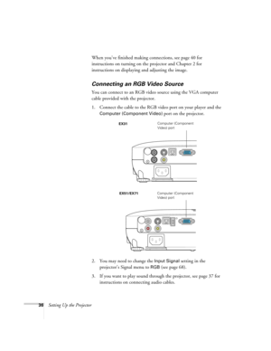 Page 3636Setting Up the ProjectorWhen you’ve finished making connections, see page 40 for 
instructions on turning on the projector and Chapter 2 for 
instructions on displaying and adjusting the image.
Connecting an RGB Video Source
You can connect to an RGB video source using the VGA computer 
cable provided with the projector.
1. Connect the cable to the RGB video port on your player and the 
Computer (Component Video) port on the projector.
2. You may need to change the 
Input Signal setting in the...