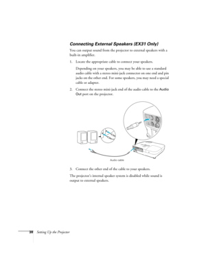 Page 3838Setting Up the Projector
Connecting External Speakers (EX31 Only)
You can output sound from the projector to external speakers with a 
built-in amplifier. 
1. Locate the appropriate cable to connect your speakers.
Depending on your speakers, you may be able to use a standard 
audio cable with a stereo mini-jack connector on one end and pin 
jacks on the other end. For some speakers, you may need a special 
cable or adapter. 
2. Connect the stereo mini-jack end of the audio cable to the 
Audio 
Out...