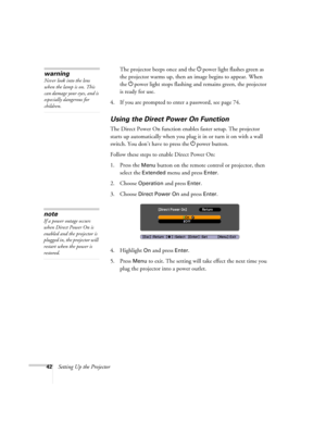 Page 4242Setting Up the ProjectorThe projector beeps once and the Ppower light flashes green as 
the projector warms up, then an image begins to appear. When 
the Ppower light stops flashing and remains green, the projector 
is ready for use. 
4. If you are prompted to enter a password, see page 74.
Using the Direct Power On Function
The Direct Power On function enables faster setup. The projector 
starts up automatically when you plug it in or turn it on with a wall 
switch. You don’t have to press the Ppower...