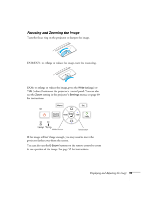 Page 49Displaying and Adjusting the Image49
Focusing and Zooming the Image
Turn the focus ring on the projector to sharpen the image.
EX51/EX71: to enlarge or reduce the image, turn the zoom ring.
EX31: to enlarge or reduce the image, press the 
Wide (enlarge) or 
Tele (reduce) button on the projector’s control panel. You can also 
use the 
Zoom setting in the projector’s Settings menu; see page 69 
for instructions.
If the image still isn’t large enough, you may need to move the 
projector farther away from...