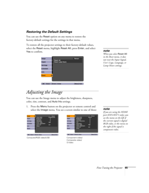 Page 65Fine-Tuning the Projector65
Restoring the Default Settings
You can use the Reset option on any menu to restore the 
factory-default settings for the settings in that menu.
To restore all the projector settings to their factory-default values, 
select the 
Reset menu, highlight Reset All, press Enter, and select 
Yes to confirm.
Adjusting the Image
You can use the Image menu to adjust the brightness, sharpness, 
color, tint, contrast, and 
Auto Iris settings.
1. Press the 
Menu button on the projector or...