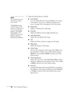 Page 6666Fine-Tuning the Projector2. Adjust the desired options as needed:
■Color Mode
Lets you quickly adjust the color and brightness for various 
environments. You can save a different setting for each 
source. See page 50 for a description of each color mode.
■Brightness 
Lightens or darkens the overall image. 
■Contrast
Adjusts the difference between light and dark areas. 
■Color Saturation
Adjusts the color depth of the image. 
■Tint
Adjusts the balance of green to magenta in the image. 
■Sharpness...