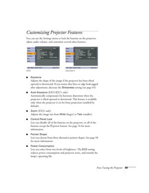 Page 69Fine-Tuning the Projector69
Customizing Projector Features
You can use the Settings menu to lock the buttons on the projector, 
adjust audio volume, and customize several other features.
■Keystone 
Adjusts the shape of the image if the projector has been tilted 
upward or downward. If you notice that lines or edge look jagged 
after adjustment, decrease the 
Sharpness setting (see page 65).
■Auto Keystone (EX51/EX71 only)
Automatically compensates for keystone distortion when the 
projector is tilted...