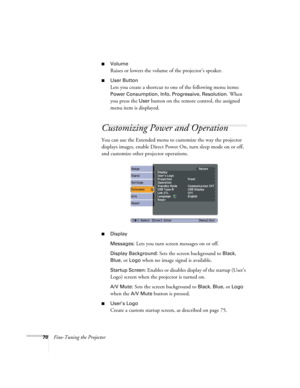 Page 7070Fine-Tuning the Projector
■Volume
Raises or lowers the volume of the projector’s speaker.
■User Button
Lets you create a shortcut to one of the following menu items: 
Power Consumption, Info, Progressive, Resolution. When 
you press the 
User button on the remote control, the assigned 
menu item is displayed.
Customizing Power and Operation
You can use the Extended menu to customize the way the projector 
displays images, enable Direct Power On, turn sleep mode on or off, 
and customize other projector...