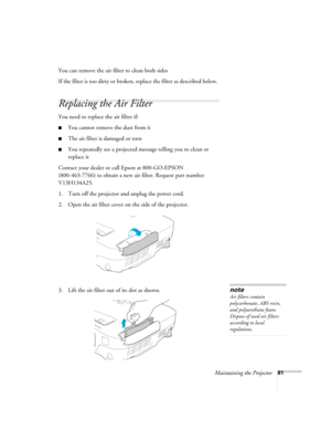 Page 81Maintaining the Projector81
You can remove the air filter to clean both sides
If the filter is too dirty or broken, replace the filter as described below. 
Replacing the Air Filter
You need to replace the air filter if:
■You cannot remove the dust from it
■The air filter is damaged or torn
■You repeatedly see a projected message telling you to clean or 
replace it
Contact your dealer or call Epson at 800-GO-EPSON 
(800-463-7766) to obtain a new air filter. Request part number 
V13H134A25.
1. Turn off the...