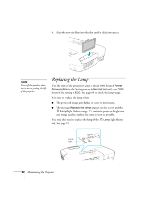 Page 8282Maintaining the Projector4. Slide the new air filter into the slot until it clicks into place.
Replacing the Lamp
The life span of the projection lamp is about 4000 hours if Power 
Consumption 
in the Settings menu is Normal (default), and 5000 
hours if this setting is 
ECO. See page 85 to check the lamp usage.
It is time to replace the lamp when: 
■The projected image gets darker or starts to deteriorate.
■The message Replace the lamp appears on the screen and the 
Lamp light flashes orange. To...