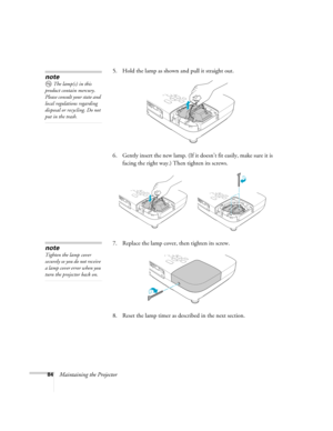 Page 8484Maintaining the Projector5. Hold the lamp as shown and pull it straight out.
 
6. Gently insert the new lamp. (If it doesn’t fit easily, make sure it is 
facing the right way.) Then tighten its screws.
7. Replace the lamp cover, then tighten its screw.
8. Reset the lamp timer as described in the next section. 
note
The lamp(s) in this 
product contain mercury. 
Please consult your state and 
local regulations regarding 
disposal or recycling. Do not 
put in the trash.
note
Tighten the lamp cover...