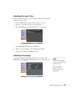 Page 85Maintaining the Projector85
Resetting the Lamp Timer
After you replace the lamp, you need to reset the lamp timer using the 
projector’s menu system. 
1. Press the 
Menu button on the remote control or on the 
projector’s control panel. You see the main menu.
2. Select the 
Reset menu and press Enter. You see this screen:
3. Select 
Reset Lamp Hours and press Enter. 
4. When you see the prompt, select
 Yes and press Enter.
5. When you’re finished, press 
Menu to exit.
Checking Lamp Usage 
To check the...