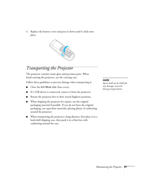 Page 87Maintaining the Projector87
4. Replace the battery cover and press it down until it clicks into 
place.
Transporting the Projector
The projector contains many glass and precision parts. When 
hand-carrying the projector, use the carrying case.
Follow these guidelines to prevent damage when transporting it: 
■Close the A/V Mute slide (lens cover).
■If a USB device is connected, remove it from the projector.
■Return the projector feet to their stored (highest) positions.
■When shipping the projector for...