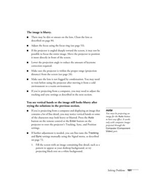 Page 101Solving Problems101
The image is blurry.
■There may be dirt or smears on the lens. Clean the lens as 
described on page 84.
■Adjust the focus using the focus ring (see page 53).
■If the projector is angled sharply toward the screen, it may not be 
possible to focus the entire image. Move the projector to position 
it more directly in front of the screen.
■Lower the projection angle to reduce the amount of keystone 
correction required.
■Make sure the projector is within the proper range (projection...