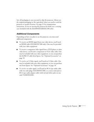 Page 23Setting Up the Projector23
Save all packaging in case you need to ship the projector. Always use 
the original packaging (or the equivalent) when you need to send the 
projector to another location. See page 91 for transportation 
instructions. If you are moving the projector by hand, use a carrying 
case (included with the EX3200/EX5200/EX7200 only). 
Additional Components
Depending on how you plan to use the projector, you may need 
additional components:
■To receive an HDMI signal from your video...