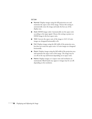 Page 5656Displaying and Adjusting the ImageEX7200
■Normal: Displays images using the full projection area and 
maintains the aspect ratio of the image. Choose this setting to 
automatically resize the image and make the best use of the 
display area.
■Auto (HDMI images only): Automatically sets the aspect ratio 
according to the input signal. Choose this setting to project an 
HDMI image in the best aspect ratio.
■16:9: Converts the aspect ratio of the image to 16:9. 4:3 ratio 
images are elongated horizontally...