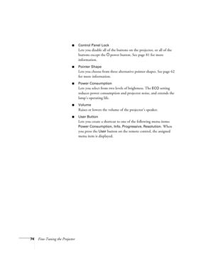 Page 7474Fine-Tuning the Projector
■Control Panel Lock
Lets you disable all of the buttons on the projector, or all of the 
buttons except the Ppower button. See page 81 for more 
information.
■Pointer Shape
Lets you choose from three alternative pointer shapes. See page 62 
for more information.
■Power Consumption
Lets you select from two levels of brightness. The ECO setting 
reduces power consumption and projector noise, and extends the 
lamp’s operating life.
■Volume
Raises or lowers the volume of the...