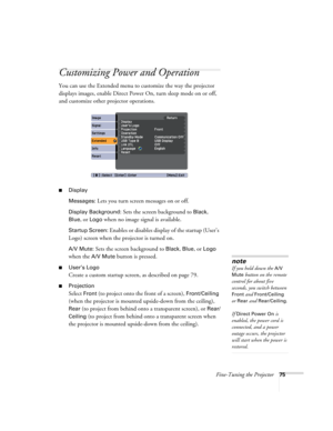 Page 75Fine-Tuning the Projector75
Customizing Power and Operation
You can use the Extended menu to customize the way the projector 
displays images, enable Direct Power On, turn sleep mode on or off, 
and customize other projector operations.
■Display
Messages: 
Lets you turn screen messages on or off.
Display Background: Sets the screen background to Black, 
Blue, or Logo when no image signal is available.
Startup Screen: Enables or disables display of the startup (User’s 
Logo) screen when the projector is...