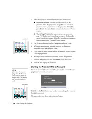 Page 7878Fine-Tuning the Projector2. Select the type(s) of password protection you want to use:
■Power On Protect: Prevents unauthorized use of the 
projector. After the projector is plugged in and turned on, 
you must enter a password to use the projector. Select 
On, 
press 
Enter, then press Esc to return to the Password Protect 
screen.
■User’s Logo Protect: Prevents your custom screen (see 
page 79), display, and User’s Logo settings in the Extended 
menu from being changed. Select 
On, press Enter, then...