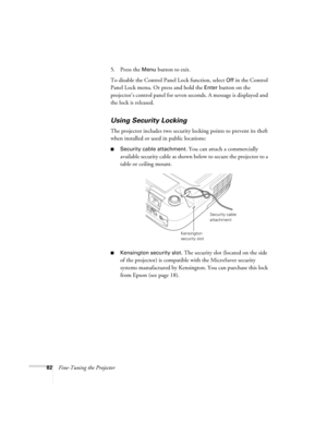 Page 8282Fine-Tuning the Projector5. Press the 
Menu button to exit. 
To disable the Control Panel Lock function, select 
Off in the Control 
Panel Lock menu. Or press and hold the 
Enter button on the 
projector’s control panel for seven seconds. A message is displayed and 
the lock is released.
Using Security Locking
The projector includes two security locking points to prevent its theft 
when installed or used in public locations: 
■Security cable attachment. You can attach a commercially 
available security...